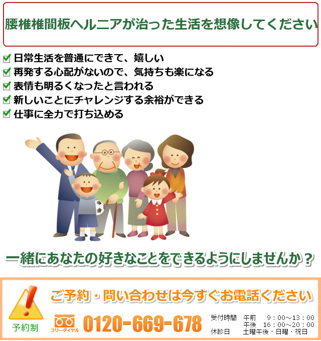 腰椎椎間板ヘルニアが治った自分をイメージしてください。1.良い状態を保てて、安心して毎日を過ごせる 2.痛みやしびれでできなかったことが、体を気にせず自由にできる 3.腰のことを忘れて仕事に打ち込める 4.子どもと遊んだり、出かけたり、家庭の時間を大切にできる 5.痛みストレスから解放されて、気持ちに余裕ができる。一緒にあなたの好きなことをできるようにしませんか? ご予約・問い合わせは今すぐお電話ください。