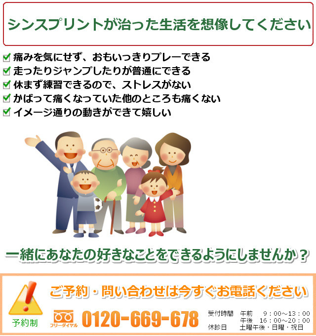 シンスプリントの治ったご自分を想像してください。1.痛みを気にせず、おもいっきりプレーできる。2.走ったりジャンプしたりが普通にできる。3.休まず練習できるので、ストレスがない。4.かばって痛くなっていた他の所も痛くない。5.イメージ通りの動きができて嬉しい。一緒にあなたの好きなことをできるようにしませんか? ご予約・問い合わせは今すぐお電話ください。