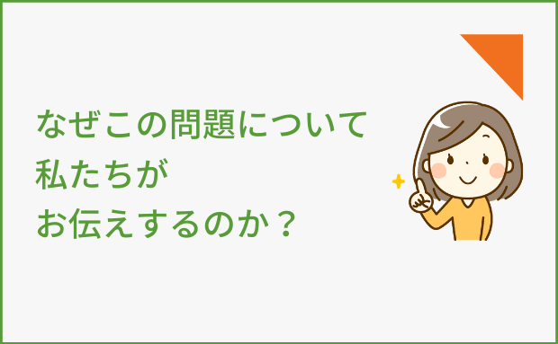 なぜこの問題について、私たちがお伝えするのか？
