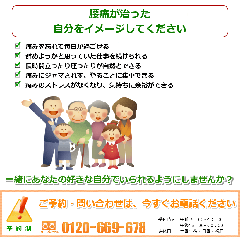 腰痛の治った生活を想像してください。 痛みを忘れて毎日が過ごせる。辞めようかと思っていた仕事を続けられる。長時間立ったり座ったりが自然とできる。痛みに邪魔されず、やることに集中できる。痛みのストレスがなくなり、気持ちに余裕ができる。一緒にあなたの好きなことをできるようにしませんか? ご予約・問い合わせは今すぐお電話ください。