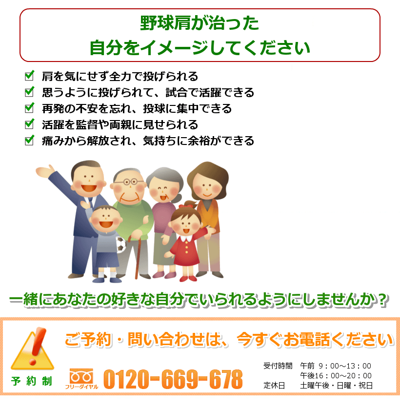 野球肩が治ったご自分の姿を想像してください。肩がなめらかに動き、軽くなる。全力投球ができ、しっかり練習できる。痛みなくトレーニングができ、球速も上がる。肩が楽になり、肘にかかる負担も減る。イメージ通りのピッチングができ、活躍できる。一緒にあなたの好きなことをできるようにしませんか？ ご予約・問い合わせは今すぐお電話ください。