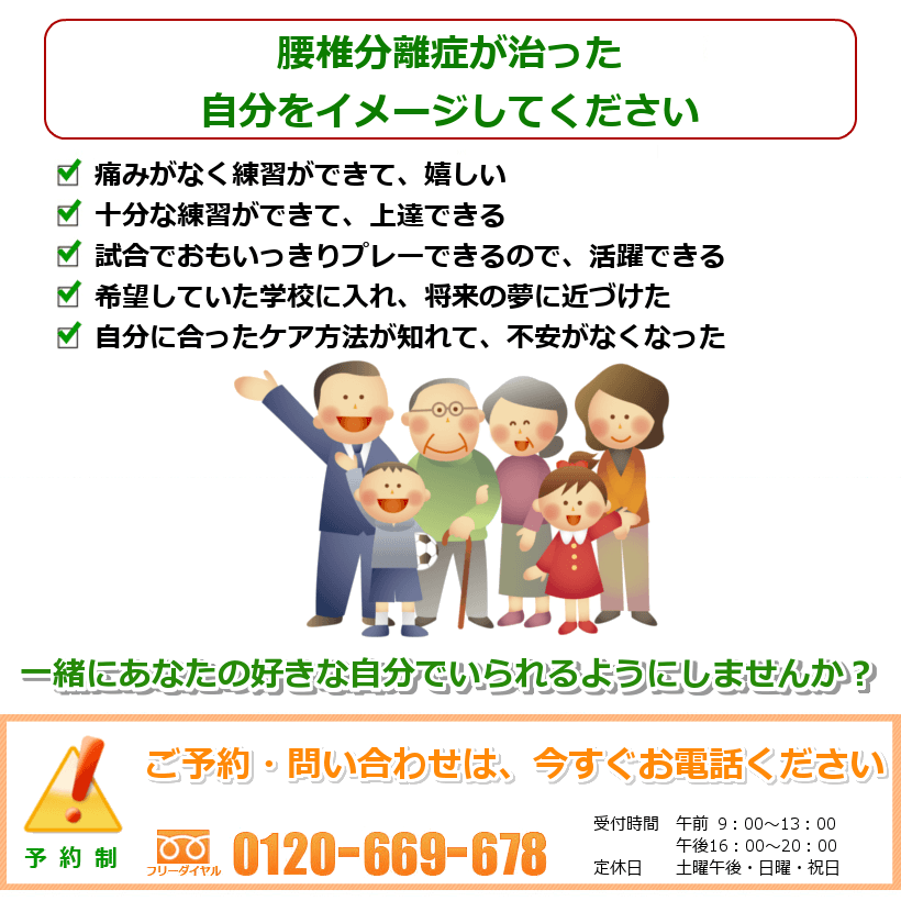 腰椎分離症の治った生活を想像してください。痛みがなく練習ができて、嬉しい。十分な練習ができて、上達できる。試合でおもいっきりプレーできるので、活躍できる。希望していた学校に入れ、将来の夢に近づけた。自分に合ったケア方法が知れて、不安がなくなった。一緒にあなたの好きなことをできるようにしませんか？ご予約・問い合わせは今すぐお電話ください。
