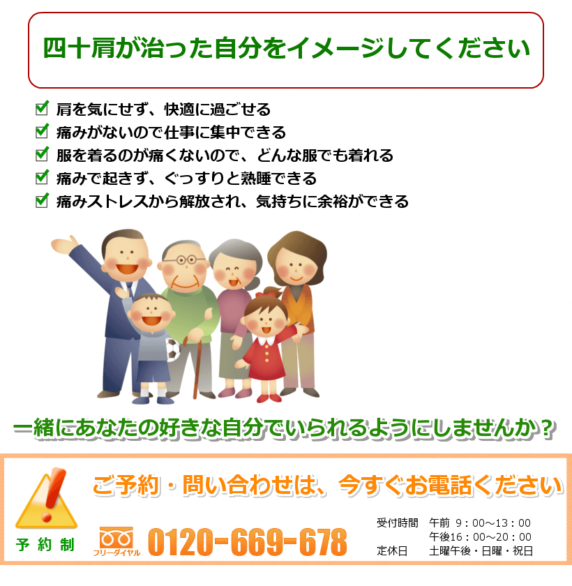四十肩が治ったご自分を想像してください。1.家事がスムーズにできるので、時間を大切に使える。2.ゆっくり熟睡できるので、気分も爽快。3.肩の痛みがないので、またスポーツを楽しめる。4.服を着るのが痛くないので、どんな服でも着れる。5.孫を抱っこしたり思いっきり遊んであげれる。一緒にあなたの好きなことをできるようにしませんか? ご予約・問い合わせは今すぐお電話ください。