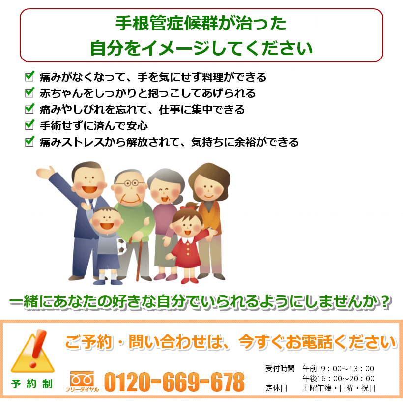 手根管症候群が治った自分をイメージしてください。痛みがなくなって、手を気にせず料理ができる。手を気にせず、赤ちゃんをしっかりと抱っこしてあげられる。痛みやしびれを忘れて、仕事に集中できる。手を気にせずぐっすりと眠れる。痛みストレスから解放されて、気持ちに余裕ができる。一緒にあなたの好きなことをできるようにしませんか? ご予約・問い合わせは今すぐお電話ください。
