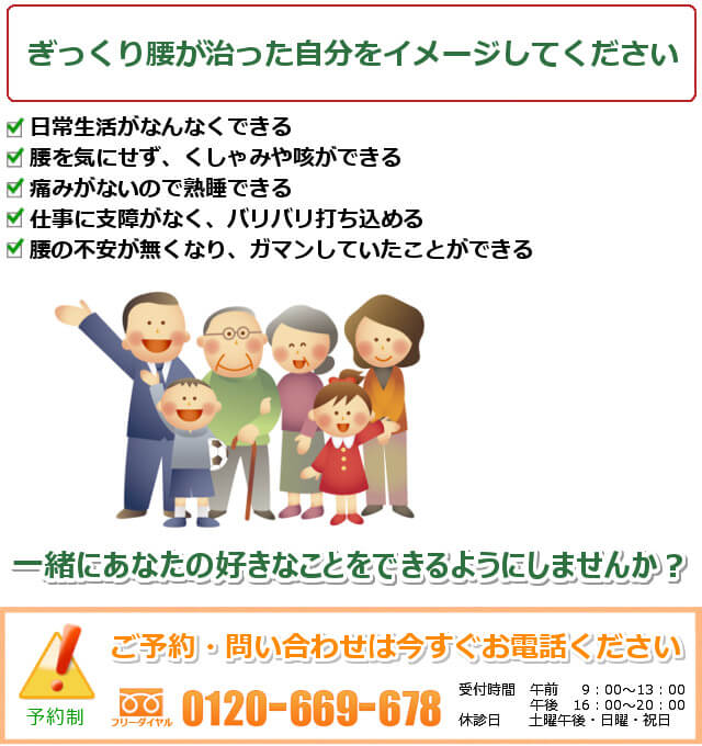 ぎっくり腰が治った自分をイメージしてください。1.日常生活がなんなくできる。2.腰を気にせず、くしゃみや咳ができる。3.痛みがないので熟睡できる。4.仕事に支障がなく、バリバリ打ち込める。5.腰の不安が無くなり、ガマンしていたことができる。一緒にあなたの好きなことをできるようにしませんか? ご予約・問い合わせは今すぐお電話ください。