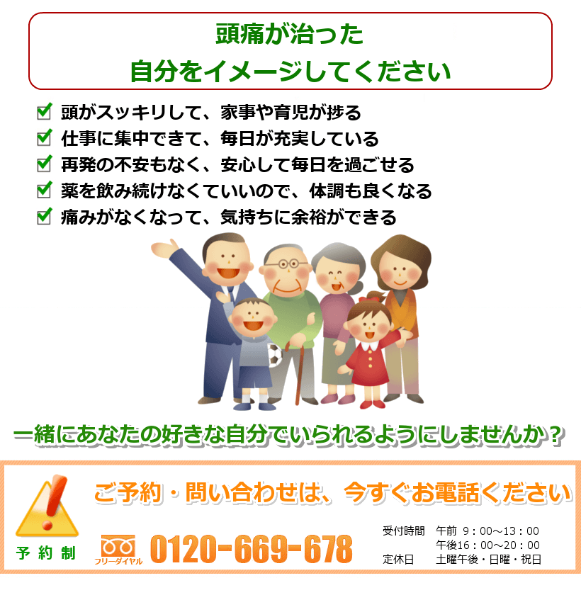 頭痛が治った自分をイメージして下さい。頭がスッキリして、家事や育児が捗る。仕事に集中できて、毎日が充実している。再発の不安もなく、安心して毎日を過ごせる。薬を飲み続けなくていいので、体調も良くなる。痛みがなくなって、気持ちに余裕ができる ご予約・問い合わせは今すぐお電話ください。