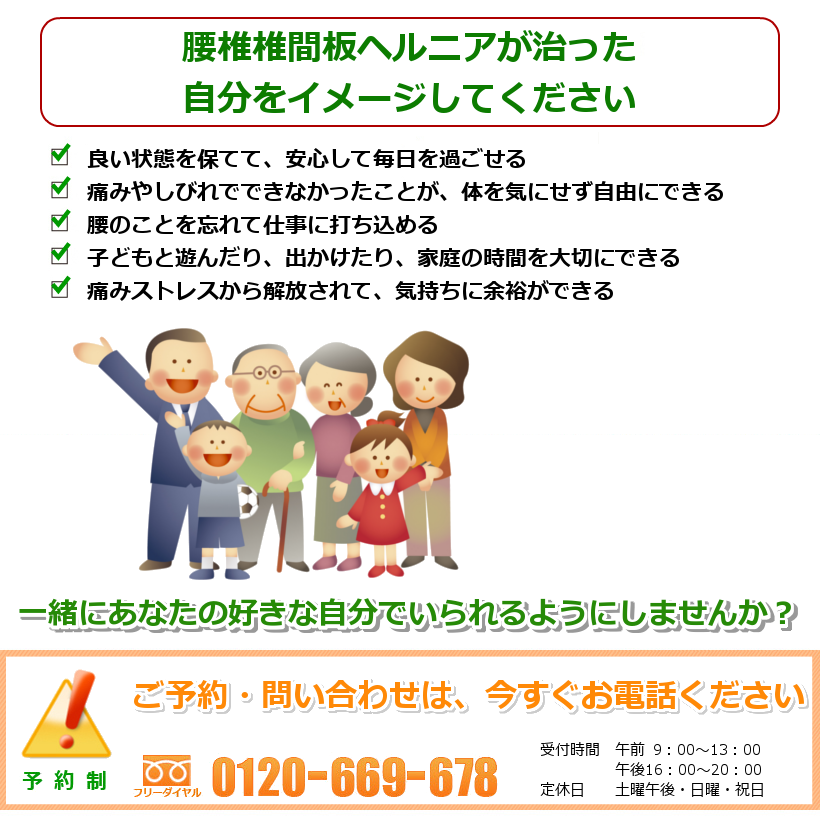 腰椎椎間板ヘルニアが治った自分をイメージしてください。１．良い状態を保てて、安心して毎日を過ごせる ２．痛みやしびれでできなかったことが、体を気にせず自由にできる ３．腰のことを忘れて仕事に打ち込める ４．子どもと遊んだり、出かけたり、家庭の時間を大切にできる ５．痛みストレスから解放されて、気持ちに余裕ができる。一緒にあなたの好きなことをできるようにしませんか？ ご予約・問い合わせは今すぐお電話ください。