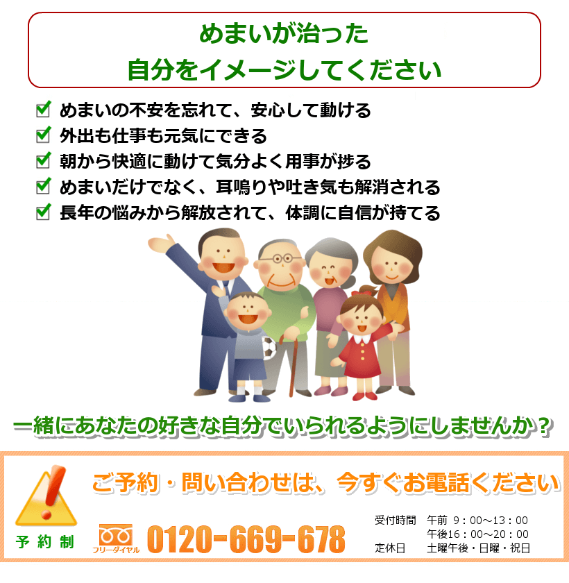 めまいの治ったご自分を想像してください。めまいの不安を忘れて、安心して動ける。外出も仕事も元気にできる。朝から快適に動けて気分よく用事が捗る。めまいだけでなく、耳鳴りや吐き気も解消される。長年の悩みから解放されて、体調に自信が持てる長年の悩みが解決され、心に余裕ができる一緒にあなたの好きなことをできるようにしませんか? ご予約・問い合わせは今すぐお電話ください。