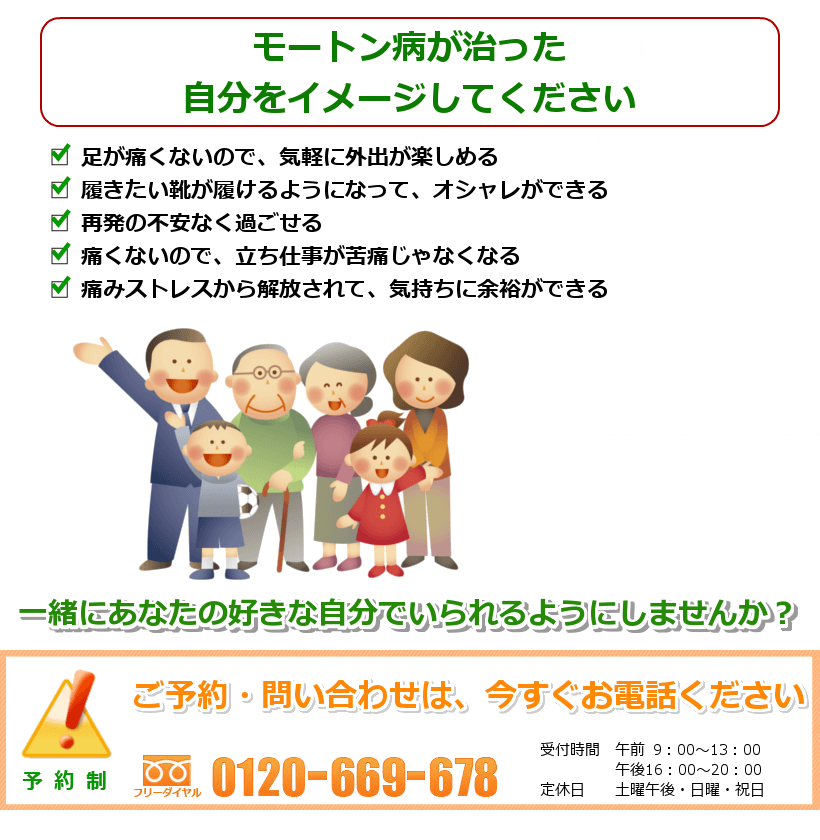 モートン病が治った生活を想像してください。足が痛くないので、気軽に外出が楽しめる。履きたい靴が履けるようになって、オシャレができる。再発の不安なく過ごせる。痛くないので、立ち仕事が苦痛じゃなくなる。痛みストレスから解放されて、気持ちに余裕ができる。一緒にあなたの好きなことをできるようにしませんか？ ご予約・問い合わせは今すぐお電話ください。