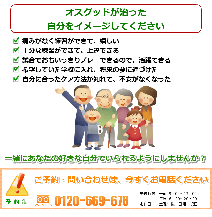オスグッド・シュラッター病の治ったご自分を想像してください。・痛みがなく練習ができて、嬉しい・十分な練習ができて、上達できる・試合でおもいっきりプレーできるので、活躍できる・希望していた学校に入れ、将来の夢に近づけた・自分に合ったケア方法が知れて、不安がなくなった.一緒にあなたの好きなことをできるようにしませんか? ご予約・問い合わせは今すぐお電話ください。