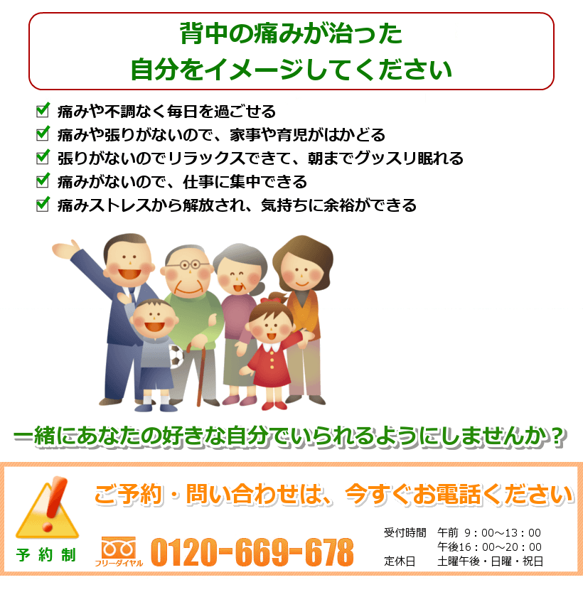 背中の痛みが治った自分をイメージしてください。痛みなく過ごせて、毎日が快適。痛みや張りがないので、家事や育児がはかどる張りがないのでリラックスできて、朝までグッスリ眠れる。痛みがないので、仕事に集中できる。痛みストレスから解放され、気持ちに余裕ができる。一緒にあなたの好きなことをできるようにしませんか? ご予約・問い合わせは今すぐお電話ください。