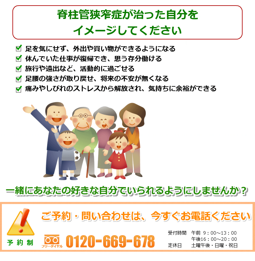 脊柱管狭窄症の治ったご自分を想像してください。足を気にせず、外出や買い物ができるようになる。休んでいた仕事が復帰でき、思う存分動ける。旅行や遠出など、活動的に過ごせる。足腰の強さが取り戻せ、将来への不安が無くなる。痛みやしびれのストレスから解放され、気持ちに余裕ができる。一緒にあなたの好きなことをできるようにしませんか? ご予約・問い合わせは今すぐお電話ください。