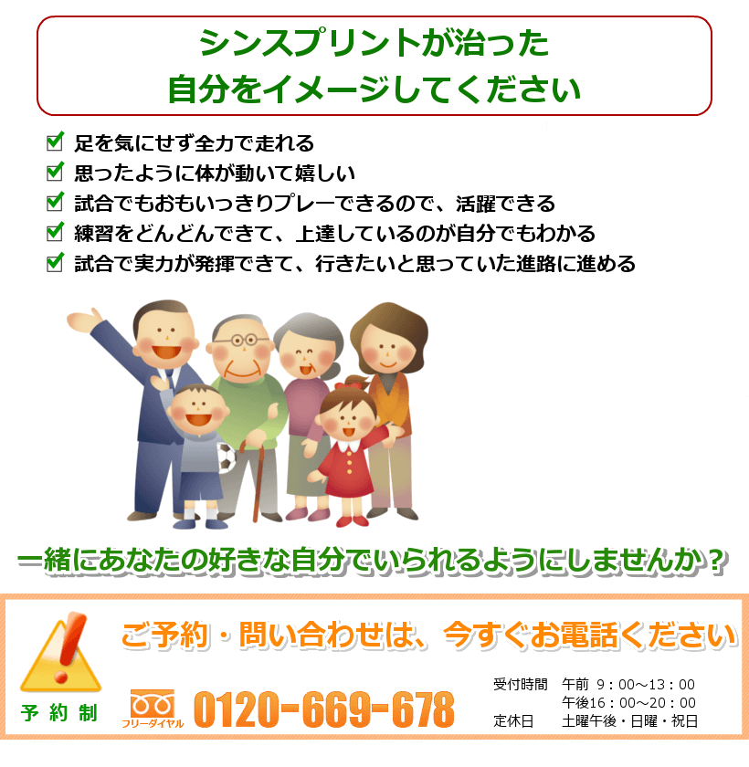 シンスプリントの治ったご自分を想像してください。１．足を気にせず全力で走れる。２．思ったように体が動いて嬉しい。３．試合でもおもいっきりプレーできるので、活躍できる。４．練習をどんどんできて、上達しているのが自分でもわかる５．試合で実力が発揮できて、行きたいと思っていた進路に進める。一緒にあなたの好きなことをできるようにしませんか？ ご予約・問い合わせは今すぐお電話ください。