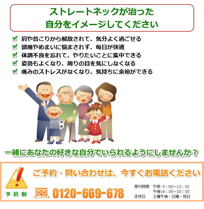 ストレートネックが治った自分をイメージしてください。肩や首こりから解放されて、気分よく過ごせる。頭痛やめまいに悩まされず、毎日が快適。体調不良を忘れて、やりたいことに集中できる。姿勢もよくなり、周りの目を気にしなくなる。痛みのストレスがなくなり、気持ちに余裕ができる。一緒にあなたの好きなことをできるようにしませんか？ ご予約・問い合わせは今すぐお電話ください。