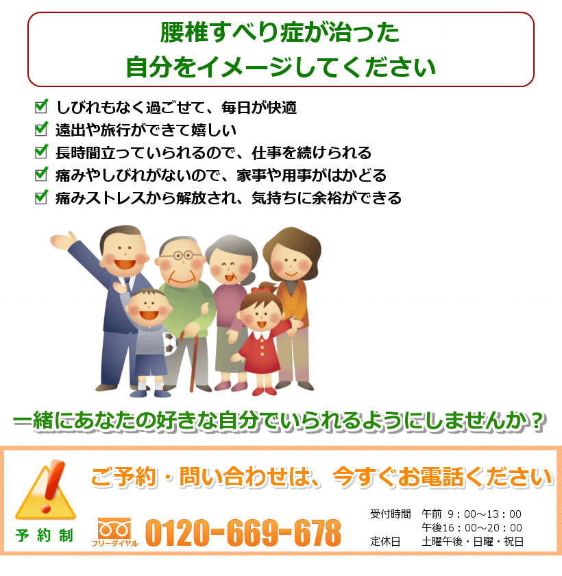 腰椎すべり症の治ったご自分を想像してください。しびれもなく過ごせて、毎日が快適。遠出や旅行ができる。長時間立っていられるので、仕事を続けられる。痛みやしびれがないので、家事や用事がはかどる。痛みストレスから解放され、気持ちに余裕ができる。一緒にあなたの好きなことをできるようにしませんか？ ご予約・問い合わせは今すぐお電話ください。