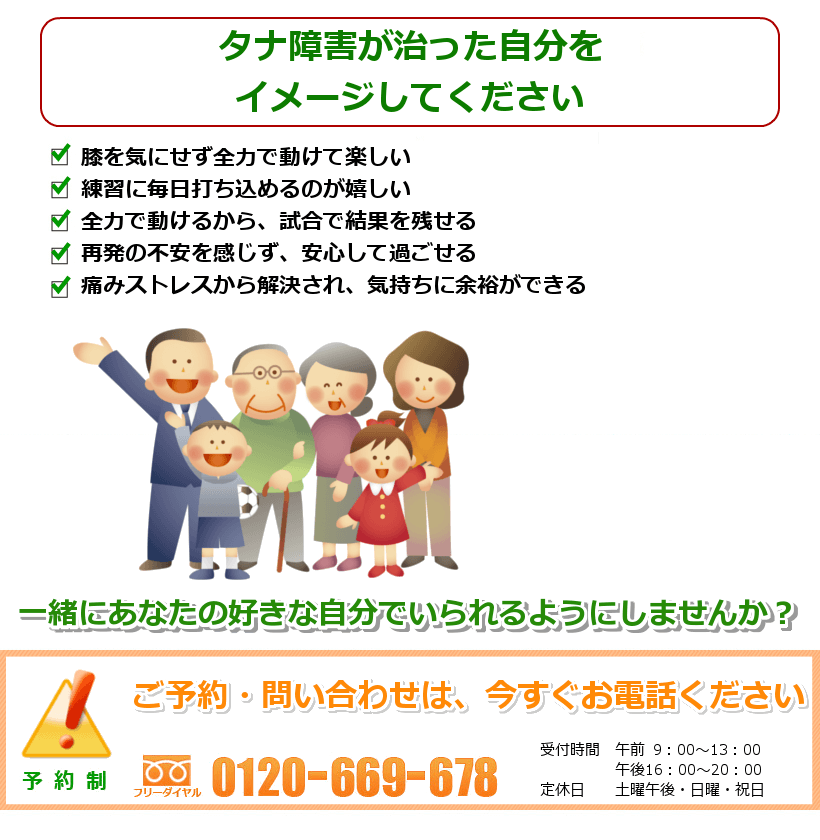 タナ障害が治った自分をイメージしてください。膝を気にせず全力で動けて楽しい。練習に毎日打ち込めるのが嬉しい。全力で動けるから、試合で結果を残せる。再発の不安を感じず、安心して過ごせる。痛みストレスから解決され、気持ちに余裕ができる。一緒にあなたの好きな自分でいられるようにしませんか？ ご予約お問い合わせは今すぐお電話ください
