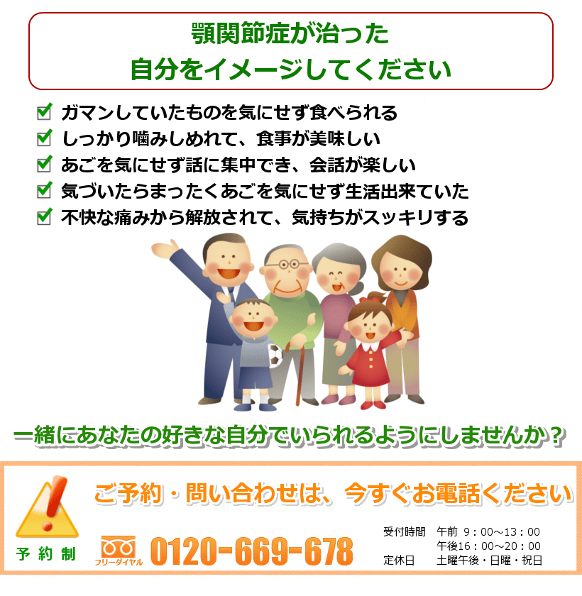 顎関節症のないご自分を想像してください。1.あごを気にせず食事がとれる。2.肩こりや頭痛までとれて、嬉しい。3.あくびをするのも怖くない。4.喋りるのに痛みや違和感がないので、会話もはずむ。5.顔のバランスが整い、キレイになる。一緒にあなたの好きなことをできるようにしませんか? ご予約・問い合わせは今すぐお電話ください。