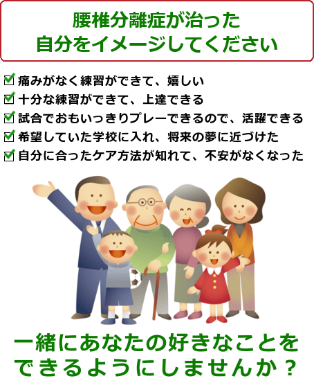 腰椎分離症の治った生活を想像してください。痛みがなく練習ができて、嬉しい。十分な練習ができて、上達できる。試合でおもいっきりプレーできるので、活躍できる。希望していた学校に入れ、将来の夢に近づけた。自分に合ったケア方法が知れて、不安がなくなった。一緒にあなたの好きなことをできるようにしませんか？ご予約・問い合わせは今すぐお電話ください。