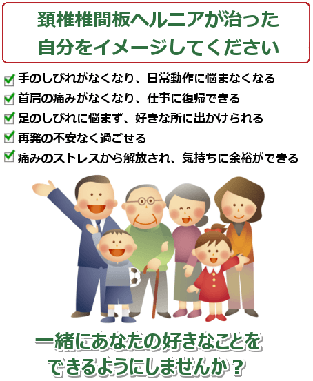 頚椎ヘルニアが治ったご自分を想像してください。手のしびれがなくなり、日常動作に悩まなくなる。首肩の痛みがなくなり、仕事に復帰できる。足のしびれに悩まず、好きな所に出かけられる。再発の不安なく過ごせる。痛みのストレスから解放され、気持ちに余裕ができる。 一緒にあなたの好きなことをできるようにしませんか？ ご予約・問い合わせは今すぐお電話ください。