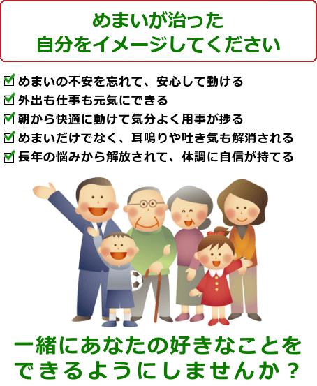 めまいの治ったご自分を想像してください。めまいの不安を忘れて、安心して動ける。外出も仕事も元気にできる。朝から快適に動けて気分よく用事が捗る。めまいだけでなく、耳鳴りや吐き気も解消される。長年の悩みから解放されて、体調に自信が持てる長年の悩みが解決され、心に余裕ができる一緒にあなたの好きなことをできるようにしませんか？ ご予約・問い合わせは今すぐお電話ください。