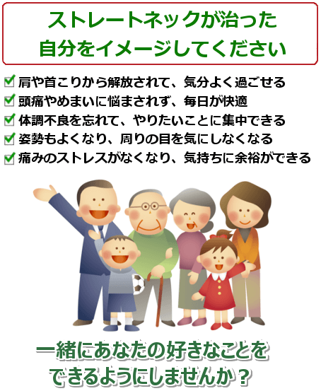 ストレートネックが治った自分をイメージしてください。肩や首こりから解放されて、気分よく過ごせる。頭痛やめまいに悩まされず、毎日が快適。体調不良を忘れて、やりたいことに集中できる。姿勢もよくなり、周りの目を気にしなくなる。一緒にあなたの好きなことをできるようにしませんか？ ご予約・問い合わせは今すぐお電話ください。