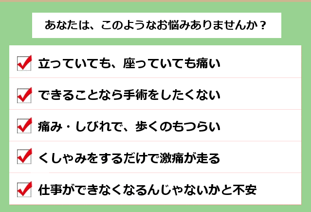 あなたは、このようなお悩みありませんか？ １．立っていても、座っていても痛い。２．できることなら手術をしたくない。３．痛み・しびれで、歩くのもつらい。４．くしゃみをするだけで激痛が走る。５．仕事ができなくなるんじゃないかと不安。