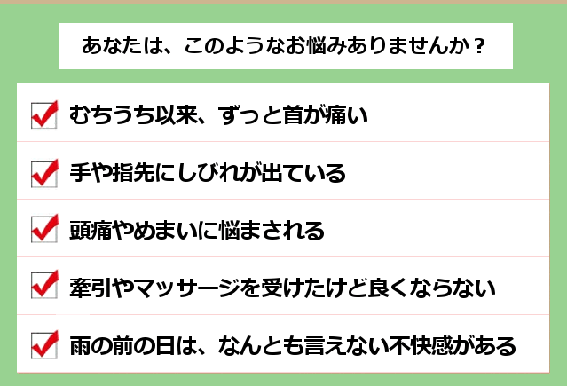 あなたは、このようなお悩みありませんか？１．むちうち以来、ずっと首が痛い。２．手や指先にしびれが出ている。３．頭痛やめまいに悩まされる。４．牽引やマッサージを受けたけど良くならない。５．雨の前の日は、なんとも言えない不快感がある。
