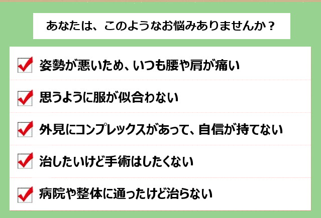 あなたは、このようなお悩みありませんか? 1.姿勢が悪いため、いつも腰や肩が痛い。2.思うように服が似合わない。3.外見にコンプレックスがあって、自信が持てない。4.治したいけど手術はしたくない。5.病院や整体に通ったけど治らない。